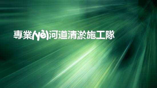 專業(yè)河道清淤施工隊如何確保城市水系的清潔與安全？